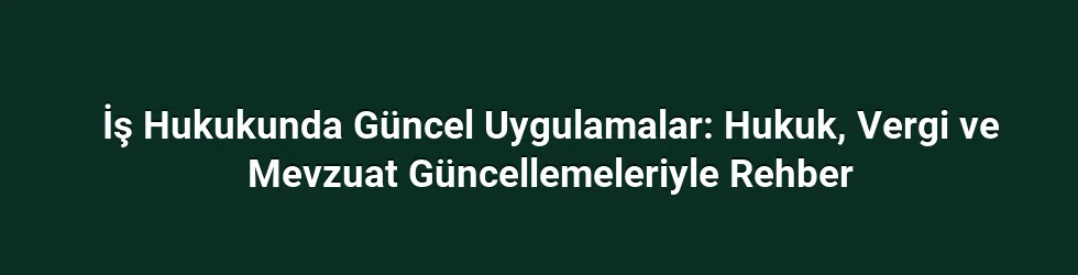 İş Hukukunda Güncel Uygulamalar: Hukuk, Vergi ve Mevzuat Güncellemeleriyle Rehber