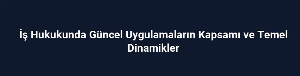 İş Hukukunda Güncel Uygulamaların Kapsamı ve Temel Dinamikler