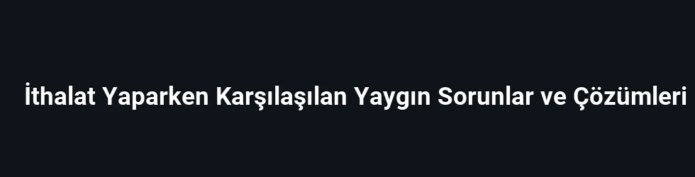 İthalat Yaparken Karşılaşılan Yaygın Sorunlar ve Çözümleri
