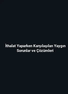 İthalat Yaparken Karşılaşılan Yaygın Sorunlar ve Çözümleri