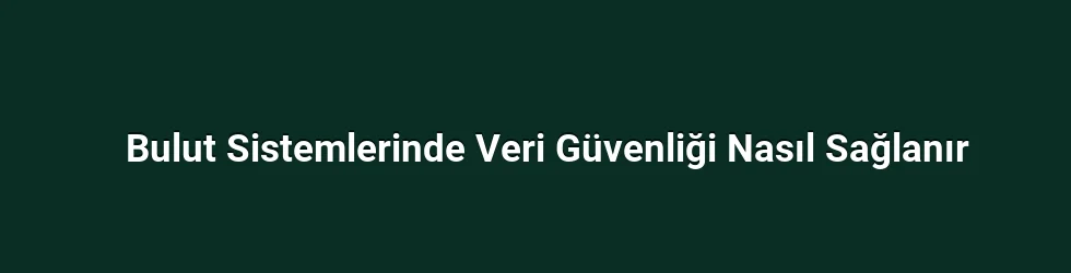 Bulut Sistemlerinde Veri Güvenliği Nasıl Sağlanır