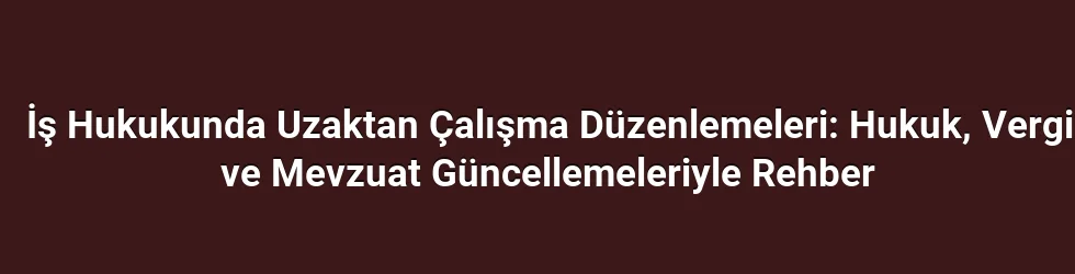 İş Hukukunda Uzaktan Çalışma Düzenlemeleri: Hukuk, Vergi ve Mevzuat Güncellemeleriyle Rehber