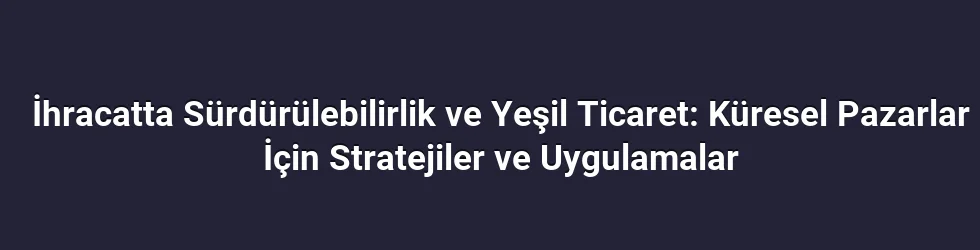 İhracatta Sürdürülebilirlik ve Yeşil Ticaret: Küresel Pazarlar İçin Stratejiler ve Uygulamalar