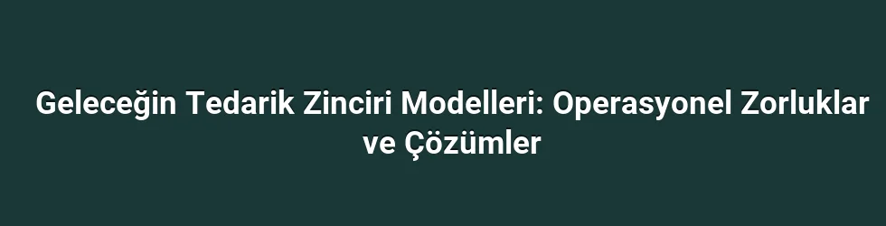 Geleceğin Tedarik Zinciri Modelleri: Operasyonel Zorluklar ve Çözümler