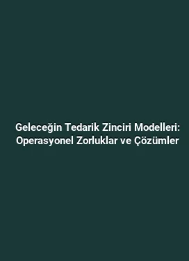 Geleceğin Tedarik Zinciri Modelleri: Operasyonel Zorluklar ve Çözümler