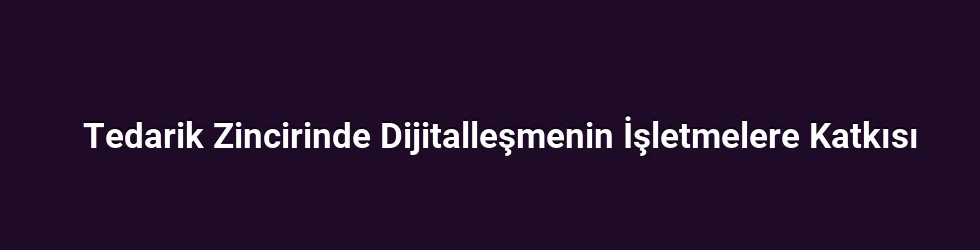 Tedarik Zincirinde Dijitalleşmenin İşletmelere Katkısı