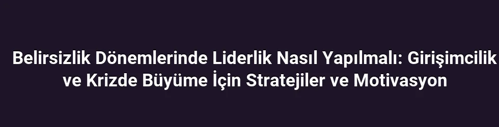 Belirsizlik Dönemlerinde Liderlik Nasıl Yapılmalı: Girişimcilik ve Krizde Büyüme İçin Stratejiler ve Motivasyon