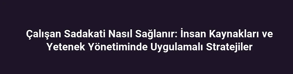 Çalışan Sadakati Nasıl Sağlanır: İnsan Kaynakları ve Yetenek Yönetiminde Uygulamalı Stratejiler
