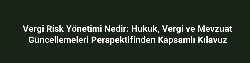 Vergi Risk Yönetimi Nedir: Hukuk, Vergi ve Mevzuat Güncellemeleri Perspektifinden Kapsamlı Kılavuz