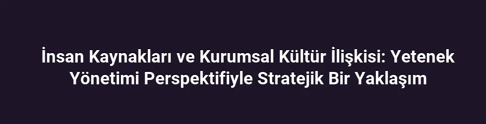 İnsan Kaynakları ve Kurumsal Kültür İlişkisi: Yetenek Yönetimi Perspektifiyle Stratejik Bir Yaklaşım