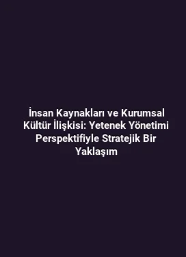 İnsan Kaynakları ve Kurumsal Kültür İlişkisi: Yetenek Yönetimi Perspektifiyle Stratejik Bir Yaklaşım