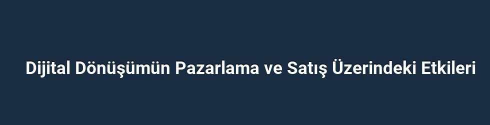 Dijital Dönüşümün Pazarlama ve Satış Üzerindeki Etkileri