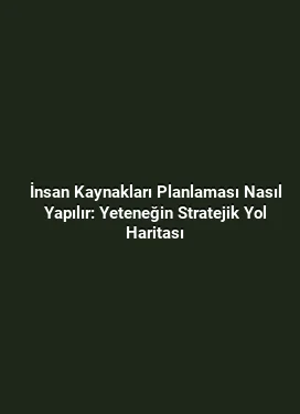 İnsan Kaynakları Planlaması Nasıl Yapılır: Yeteneğin Stratejik Yol Haritası