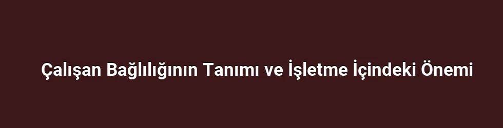 Çalışan Bağlılığının Tanımı ve İşletme İçindeki Önemi