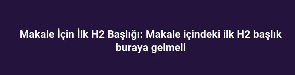 Makale İçin İlk H2 Başlığı: Makale içindeki ilk H2 başlık buraya gelmeli