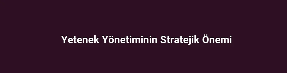 Yetenek Yönetiminin Stratejik Önemi