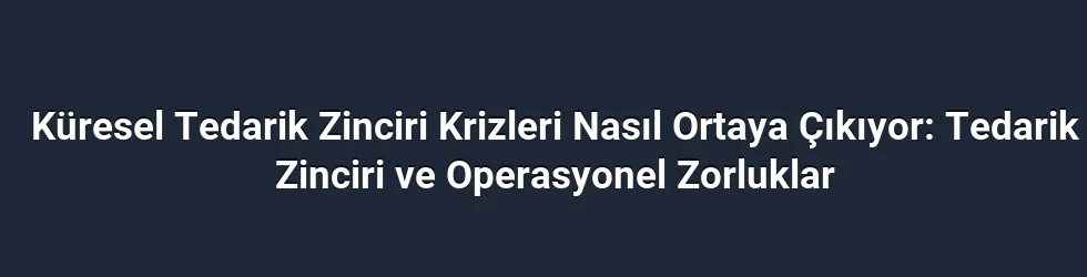 Küresel Tedarik Zinciri Krizleri Nasıl Ortaya Çıkıyor: Tedarik Zinciri ve Operasyonel Zorluklar