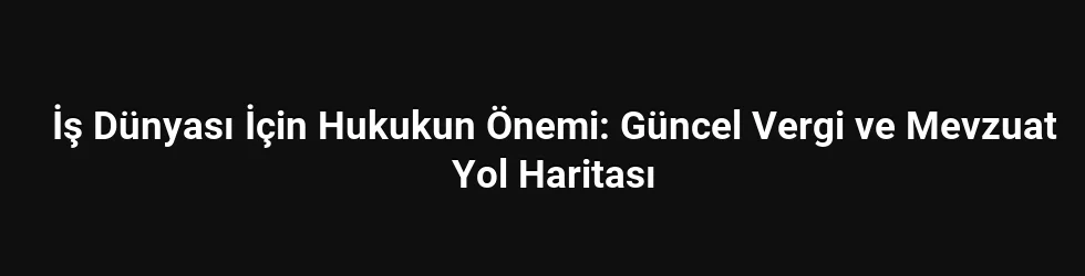 İş Dünyası İçin Hukukun Önemi: Güncel Vergi ve Mevzuat Yol Haritası