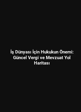 İş Dünyası İçin Hukukun Önemi: Güncel Vergi ve Mevzuat Yol Haritası