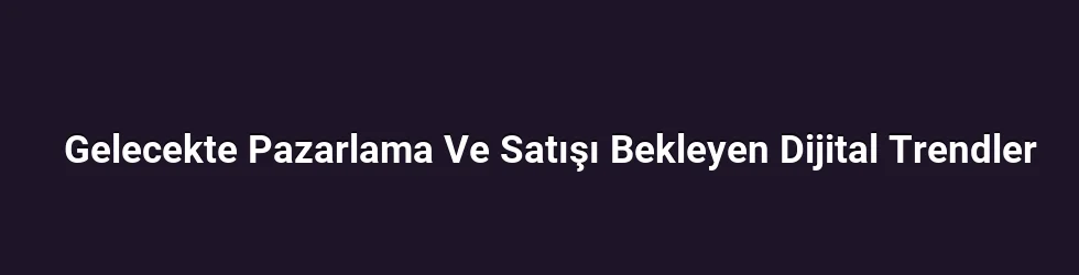 Gelecekte Pazarlama Ve Satışı Bekleyen Dijital Trendler