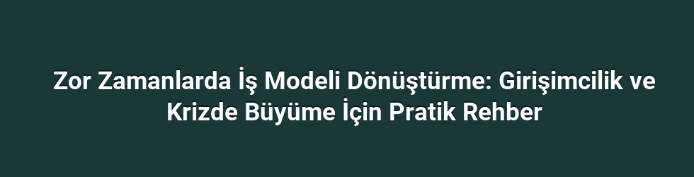 Zor Zamanlarda İş Modeli Dönüştürme: Girişimcilik ve Krizde Büyüme İçin Pratik Rehber