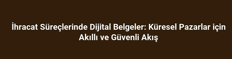 İhracat Süreçlerinde Dijital Belgeler: Küresel Pazarlar için Akıllı ve Güvenli Akış