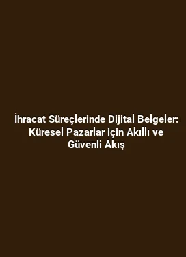 İhracat Süreçlerinde Dijital Belgeler: Küresel Pazarlar için Akıllı ve Güvenli Akış