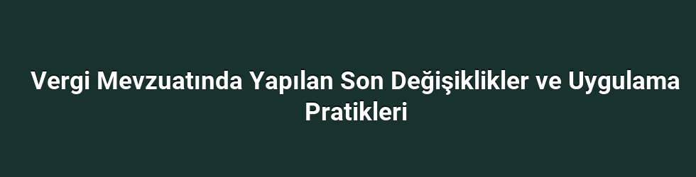 Vergi Mevzuatında Yapılan Son Değişiklikler ve Uygulama Pratikleri