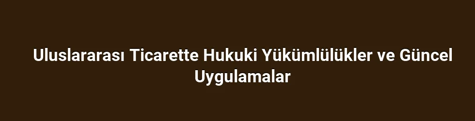 Uluslararası Ticarette Hukuki Yükümlülükler ve Güncel Uygulamalar