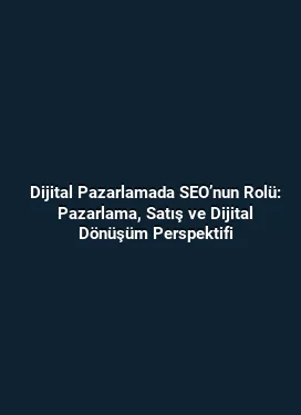 Dijital Pazarlamada SEO’nun Rolü: Pazarlama, Satış ve Dijital Dönüşüm Perspektifi