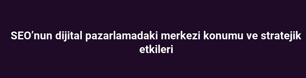 SEO’nun dijital pazarlamadaki merkezi konumu ve stratejik etkileri