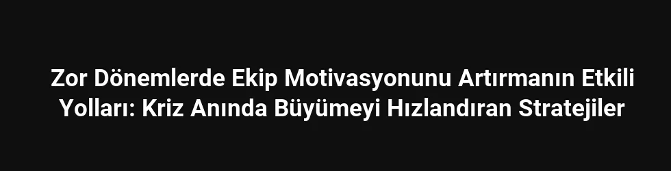 Zor Dönemlerde Ekip Motivasyonunu Artırmanın Etkili Yolları: Kriz Anında Büyümeyi Hızlandıran Stratejiler