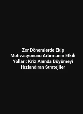 Zor Dönemlerde Ekip Motivasyonunu Artırmanın Etkili Yolları: Kriz Anında Büyümeyi Hızlandıran Stratejiler