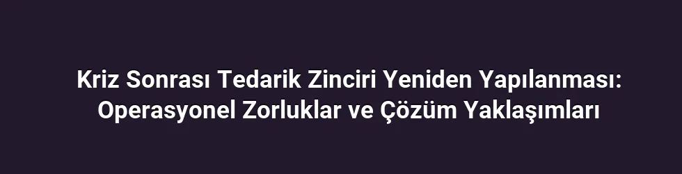 Kriz Sonrası Tedarik Zinciri Yeniden Yapılanması: Operasyonel Zorluklar ve Çözüm Yaklaşımları