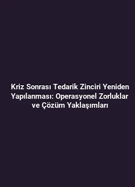 Kriz Sonrası Tedarik Zinciri Yeniden Yapılanması: Operasyonel Zorluklar ve Çözüm Yaklaşımları