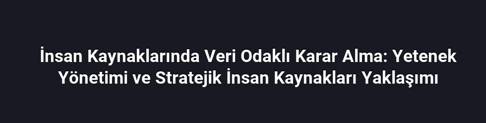 İnsan Kaynaklarında Veri Odaklı Karar Alma: Yetenek Yönetimi ve Stratejik İnsan Kaynakları Yaklaşımı