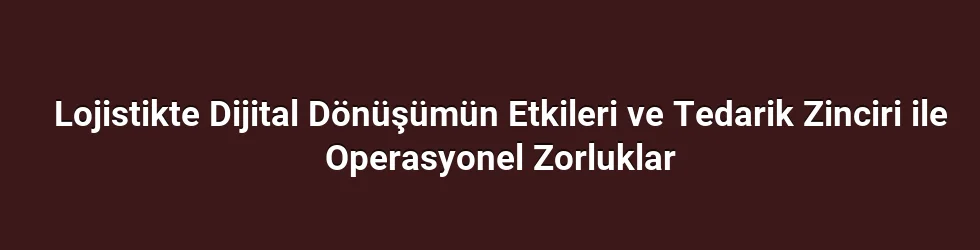Lojistikte Dijital Dönüşümün Etkileri ve Tedarik Zinciri ile Operasyonel Zorluklar