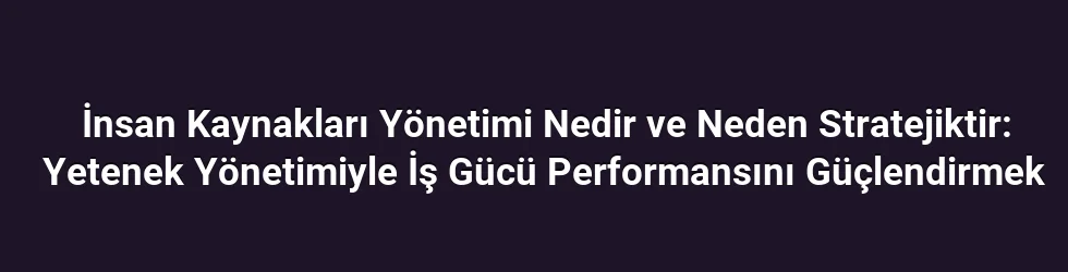 İnsan Kaynakları Yönetimi Nedir ve Neden Stratejiktir: Yetenek Yönetimiyle İş Gücü Performansını Güçlendirmek