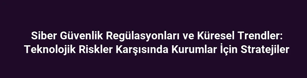Siber Güvenlik Regülasyonları ve Küresel Trendler: Teknolojik Riskler Karşısında Kurumlar İçin Stratejiler