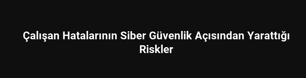 Çalışan Hatalarının Siber Güvenlik Açısından Yarattığı Riskler