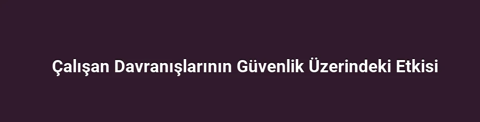 Çalışan Davranışlarının Güvenlik Üzerindeki Etkisi
