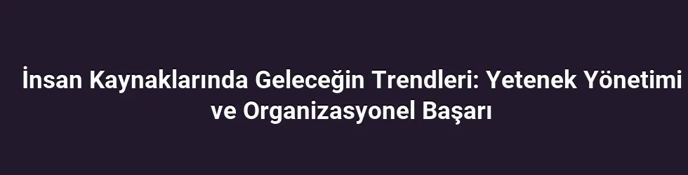 İnsan Kaynaklarında Geleceğin Trendleri: Yetenek Yönetimi ve Organizasyonel Başarı
