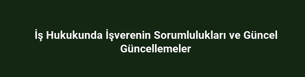 İş Hukukunda İşverenin Sorumlulukları ve Güncel Güncellemeler