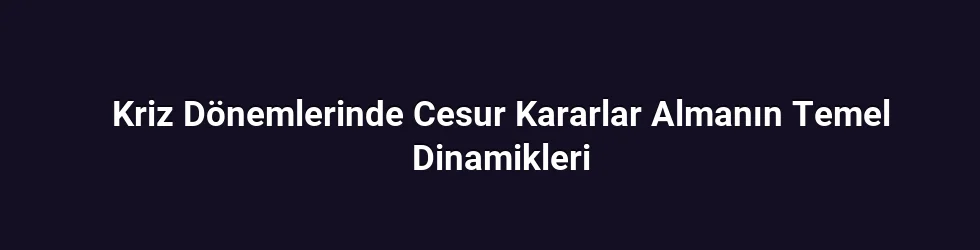 Kriz Dönemlerinde Cesur Kararlar Almanın Temel Dinamikleri