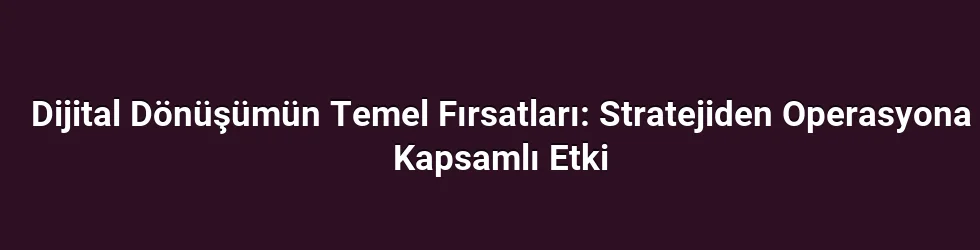 Dijital Dönüşümün Temel Fırsatları: Stratejiden Operasyona Kapsamlı Etki