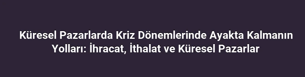 Küresel Pazarlarda Kriz Dönemlerinde Ayakta Kalmanın Yolları: İhracat, İthalat ve Küresel Pazarlar