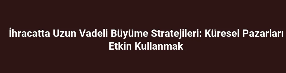 İhracatta Uzun Vadeli Büyüme Stratejileri: Küresel Pazarları Etkin Kullanmak