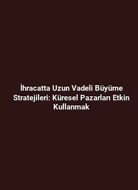 İhracatta Uzun Vadeli Büyüme Stratejileri: Küresel Pazarları Etkin Kullanmak