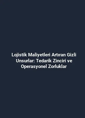 Lojistik Maliyetleri Artıran Gizli Unsurlar: Tedarik Zinciri ve Operasyonel Zorluklar