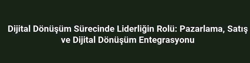 Dijital Dönüşüm Sürecinde Liderliğin Rolü: Pazarlama, Satış ve Dijital Dönüşüm Entegrasyonu